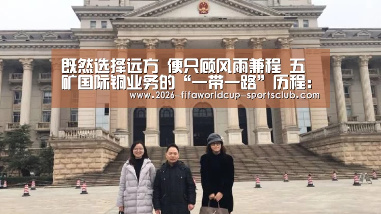 既然选择远方 便只顾风雨兼程 五矿国际铜业务的“一带一路”历程: 世界杯直播平台(图1) 世界杯登录入口